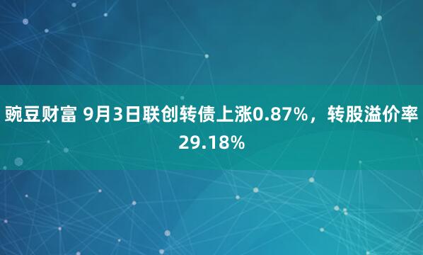 豌豆财富 9月3日联创转债上涨0.87%，转股溢价率29.18%