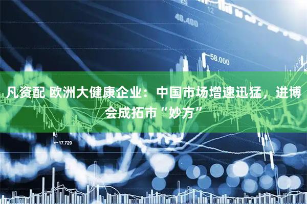 凡资配 欧洲大健康企业：中国市场增速迅猛，进博会成拓市“妙方”