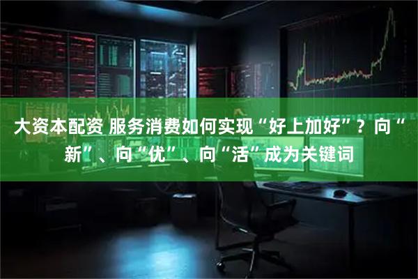 大资本配资 服务消费如何实现“好上加好”？向“新”、向“优”、向“活”成为关键词