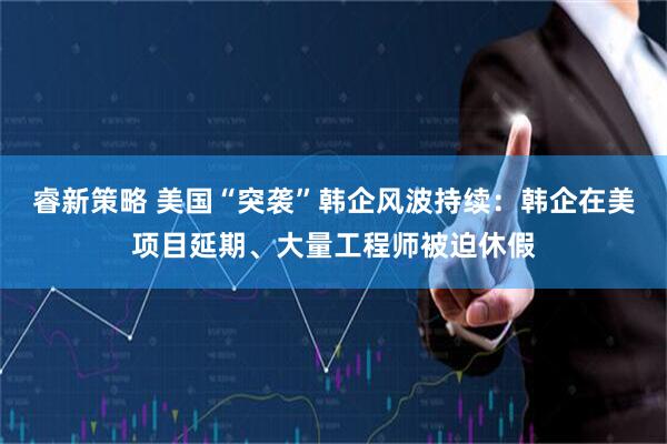 睿新策略 美国“突袭”韩企风波持续：韩企在美项目延期、大量工程师被迫休假