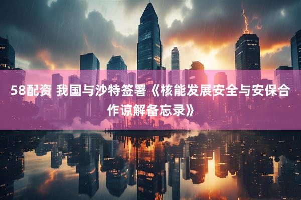 58配资 我国与沙特签署《核能发展安全与安保合作谅解备忘录》