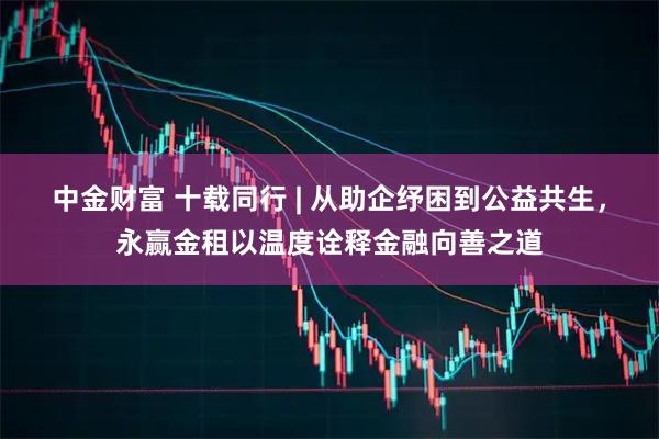 中金财富 十载同行 | 从助企纾困到公益共生，永赢金租以温度诠释金融向善之道