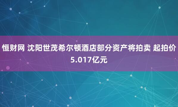 恒财网 沈阳世茂希尔顿酒店部分资产将拍卖 起拍价5.017亿元