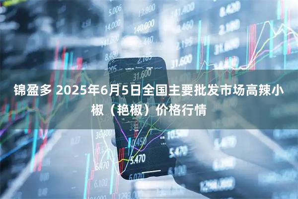 锦盈多 2025年6月5日全国主要批发市场高辣小椒（艳椒）价格行情