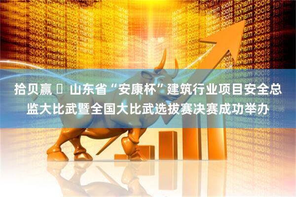 拾贝赢 ​山东省“安康杯”建筑行业项目安全总监大比武暨全国大比武选拔赛决赛成功举办