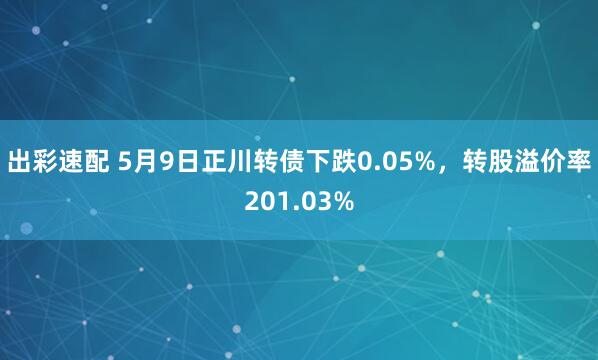 出彩速配 5月9日正川转债下跌0.05%，转股溢价率201.03%