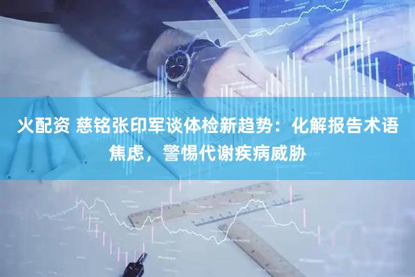 火配资 慈铭张印军谈体检新趋势：化解报告术语焦虑，警惕代谢疾病威胁