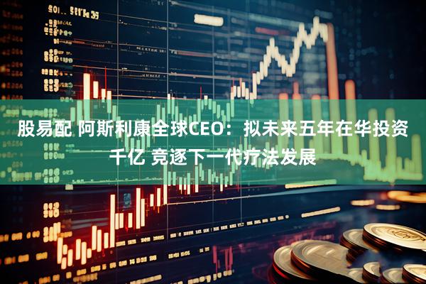 股易配 阿斯利康全球CEO：拟未来五年在华投资千亿 竞逐下一代疗法发展