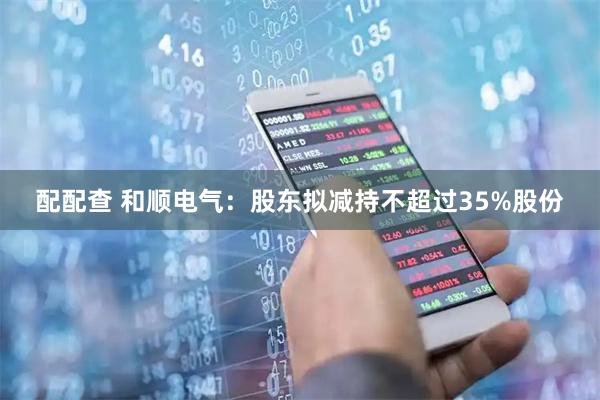 配配查 和顺电气：股东拟减持不超过35%股份