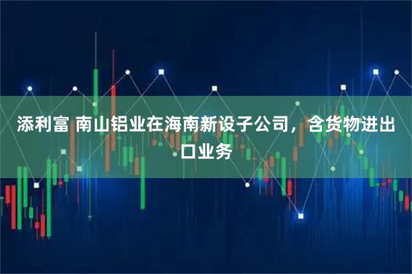 添利富 南山铝业在海南新设子公司，含货物进出口业务
