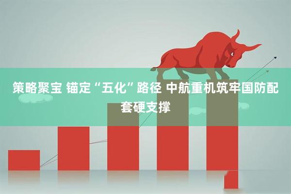策略聚宝 锚定“五化”路径 中航重机筑牢国防配套硬支撑