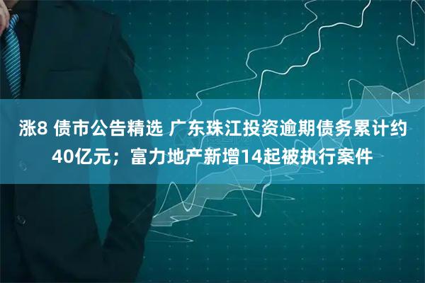 涨8 债市公告精选 广东珠江投资逾期债务累计约40亿元；富力地产新增14起被执行案件
