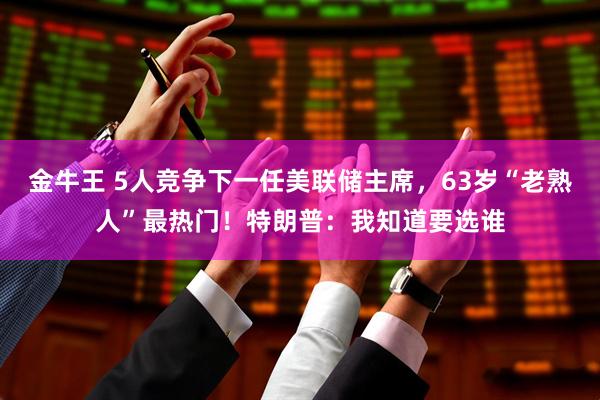 金牛王 5人竞争下一任美联储主席，63岁“老熟人”最热门！特朗普：我知道要选谁