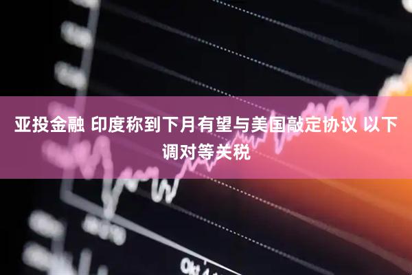 亚投金融 印度称到下月有望与美国敲定协议 以下调对等关税