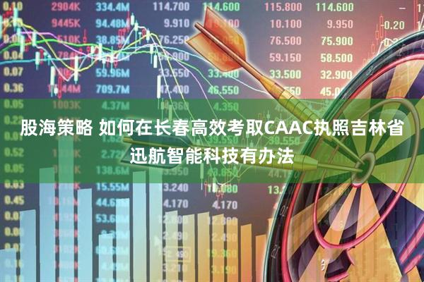股海策略 如何在长春高效考取CAAC执照吉林省迅航智能科技有办法