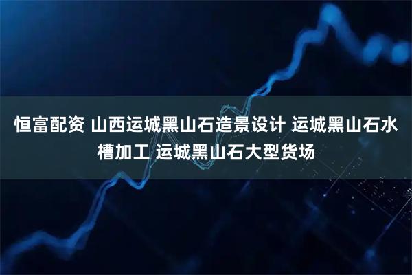 恒富配资 山西运城黑山石造景设计 运城黑山石水槽加工 运城黑山石大型货场
