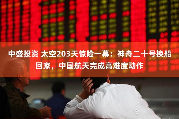 中盛投资 太空203天惊险一幕：神舟二十号换船回家，中国航天完成高难度动作