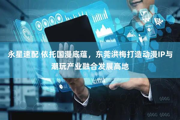 永星速配 依托国漫底蕴，东莞洪梅打造动漫IP与潮玩产业融合发展高地