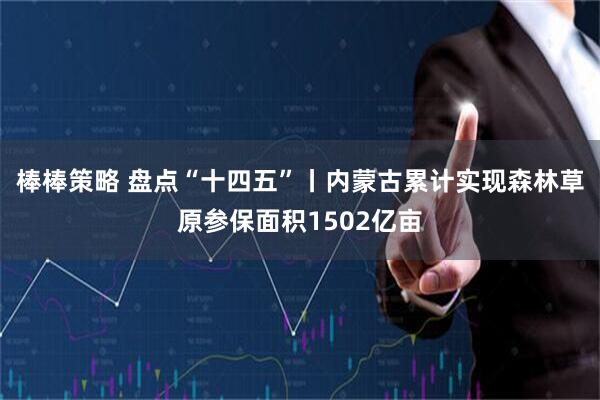 棒棒策略 盘点“十四五”丨内蒙古累计实现森林草原参保面积1502亿亩