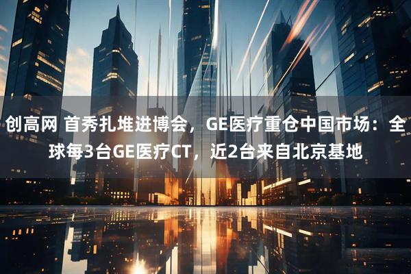 创高网 首秀扎堆进博会，GE医疗重仓中国市场：全球每3台GE医疗CT，近2台来自北京基地