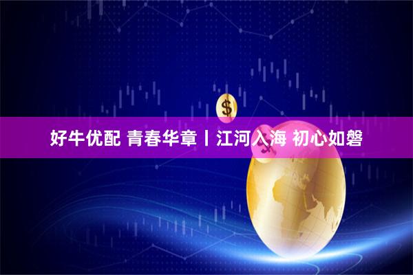 好牛优配 青春华章丨江河入海 初心如磐