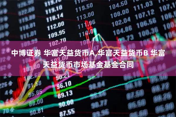 中博证券 华富天益货币A,华富天益货币B 华富天益货币市场基金基金合同