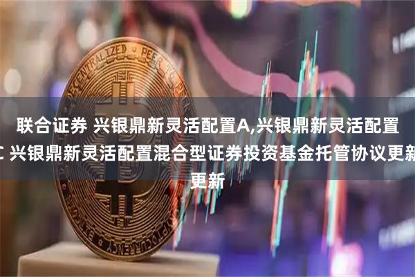 联合证券 兴银鼎新灵活配置A,兴银鼎新灵活配置C 兴银鼎新灵活配置混合型证券投资基金托管协议更新