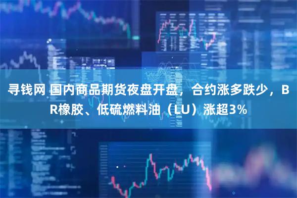 寻钱网 国内商品期货夜盘开盘，合约涨多跌少，BR橡胶、低硫燃料油（LU）涨超3%