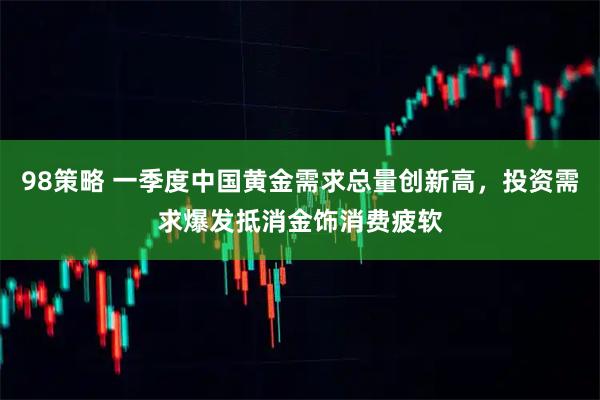98策略 一季度中国黄金需求总量创新高，投资需求爆发抵消金饰消费疲软