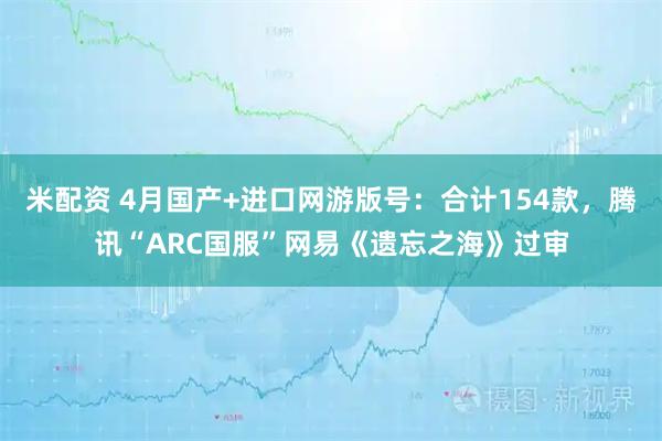 米配资 4月国产+进口网游版号：合计154款，腾讯“ARC国服”网易《遗忘之海》过审