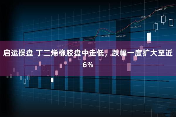 启运操盘 丁二烯橡胶盘中走低，跌幅一度扩大至近6%