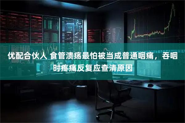 优配合伙人 食管溃疡最怕被当成普通咽痛，吞咽时疼痛反复应查清原因
